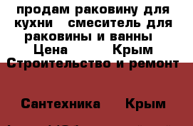 продам раковину для кухни , смеситель для раковины и ванны › Цена ­ 750 - Крым Строительство и ремонт » Сантехника   . Крым